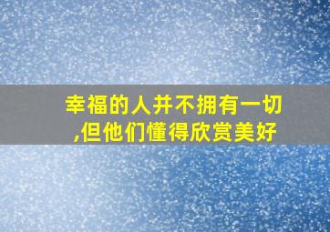 幸福的人并不拥有一切,但他们懂得欣赏美好