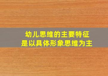 幼儿思维的主要特征是以具体形象思维为主