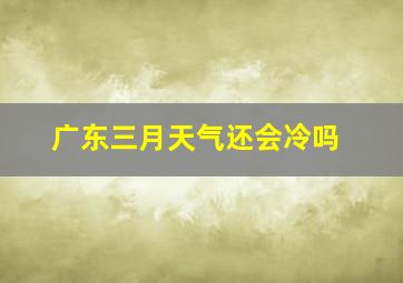 广东三月天气还会冷吗