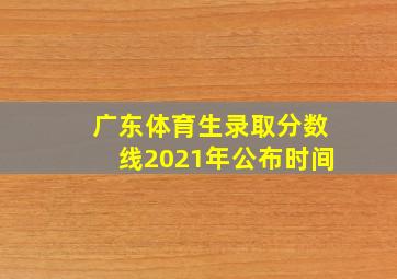 广东体育生录取分数线2021年公布时间