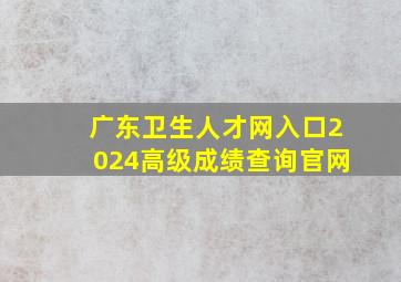 广东卫生人才网入口2024高级成绩查询官网