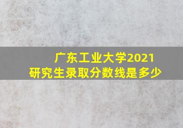 广东工业大学2021研究生录取分数线是多少