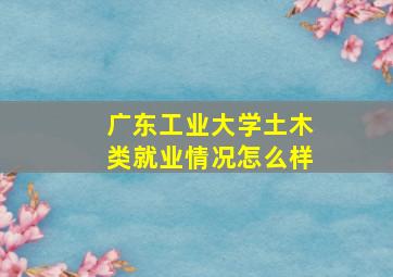 广东工业大学土木类就业情况怎么样