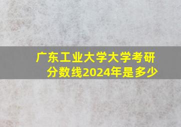 广东工业大学大学考研分数线2024年是多少