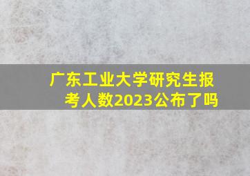 广东工业大学研究生报考人数2023公布了吗