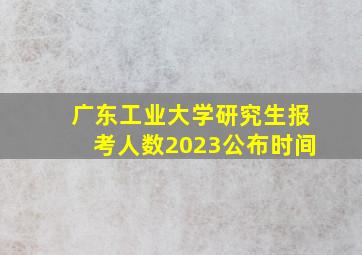 广东工业大学研究生报考人数2023公布时间