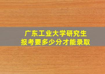 广东工业大学研究生报考要多少分才能录取