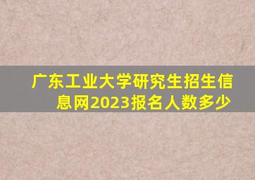 广东工业大学研究生招生信息网2023报名人数多少