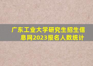 广东工业大学研究生招生信息网2023报名人数统计