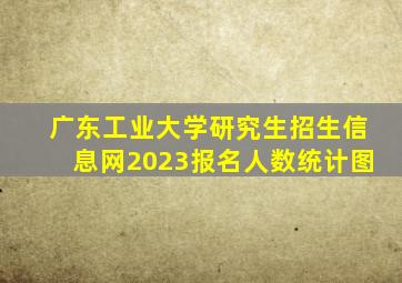 广东工业大学研究生招生信息网2023报名人数统计图