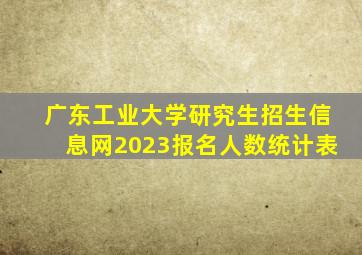 广东工业大学研究生招生信息网2023报名人数统计表