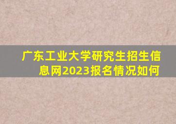 广东工业大学研究生招生信息网2023报名情况如何