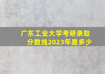 广东工业大学考研录取分数线2023年是多少