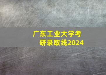 广东工业大学考研录取线2024