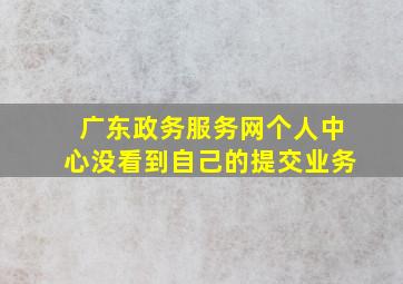 广东政务服务网个人中心没看到自己的提交业务