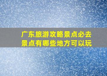 广东旅游攻略景点必去景点有哪些地方可以玩