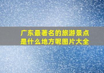 广东最著名的旅游景点是什么地方呢图片大全