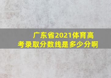 广东省2021体育高考录取分数线是多少分啊