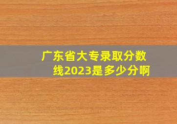 广东省大专录取分数线2023是多少分啊