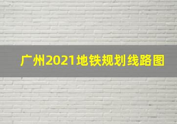 广州2021地铁规划线路图