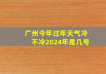 广州今年过年天气冷不冷2024年是几号