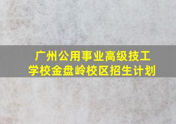 广州公用事业高级技工学校金盘岭校区招生计划