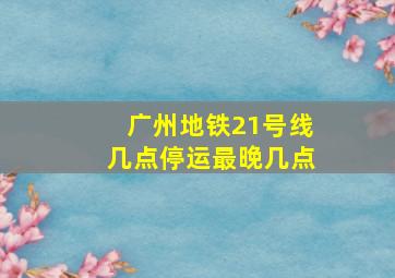 广州地铁21号线几点停运最晚几点