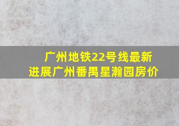 广州地铁22号线最新进展广州番禺星瀚园房价