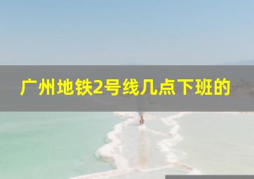 广州地铁2号线几点下班的