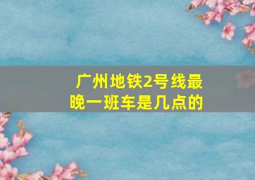 广州地铁2号线最晚一班车是几点的