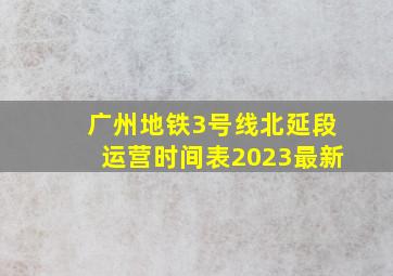 广州地铁3号线北延段运营时间表2023最新