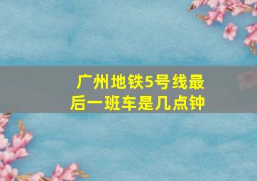 广州地铁5号线最后一班车是几点钟