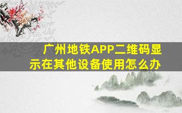 广州地铁APP二维码显示在其他设备使用怎么办