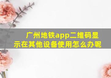 广州地铁app二维码显示在其他设备使用怎么办呢