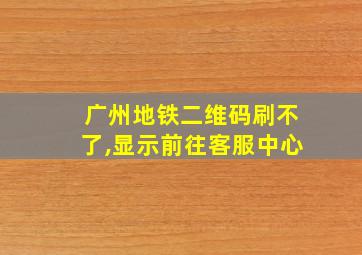 广州地铁二维码刷不了,显示前往客服中心