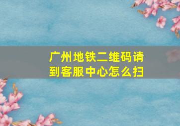 广州地铁二维码请到客服中心怎么扫