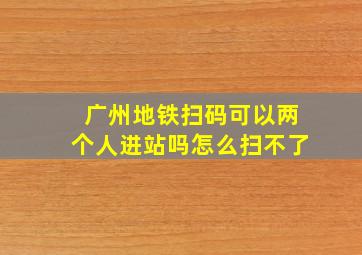 广州地铁扫码可以两个人进站吗怎么扫不了