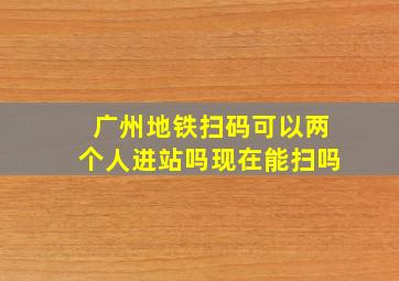 广州地铁扫码可以两个人进站吗现在能扫吗