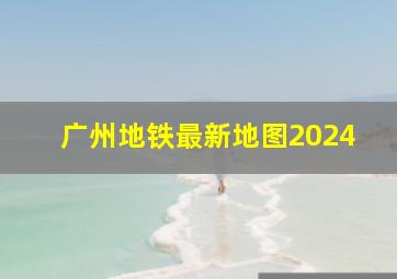 广州地铁最新地图2024