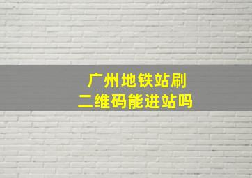 广州地铁站刷二维码能进站吗