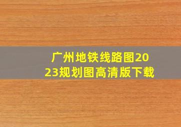 广州地铁线路图2023规划图高清版下载