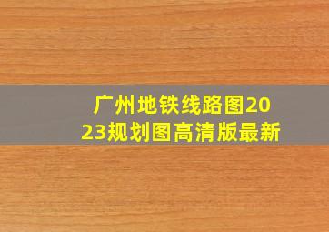 广州地铁线路图2023规划图高清版最新