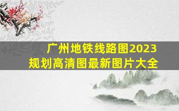 广州地铁线路图2023规划高清图最新图片大全