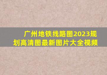 广州地铁线路图2023规划高清图最新图片大全视频