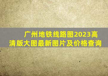 广州地铁线路图2023高清版大图最新图片及价格查询