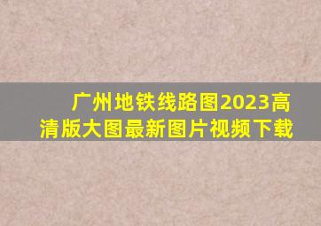 广州地铁线路图2023高清版大图最新图片视频下载