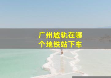 广州城轨在哪个地铁站下车