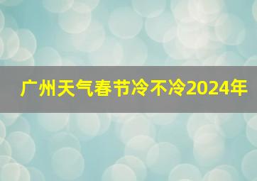 广州天气春节冷不冷2024年