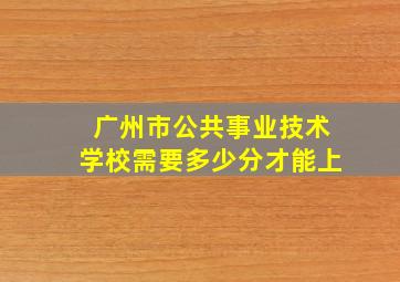 广州市公共事业技术学校需要多少分才能上