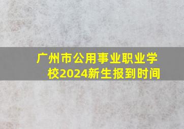 广州市公用事业职业学校2024新生报到时间